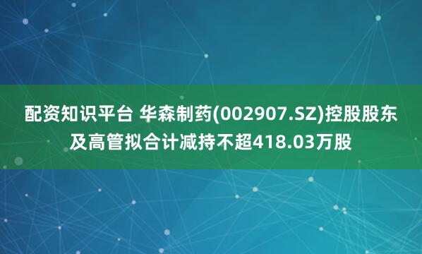 配资知识平台 华森制药(002907.SZ)控股股东及高管拟合计减持不超418.03万股