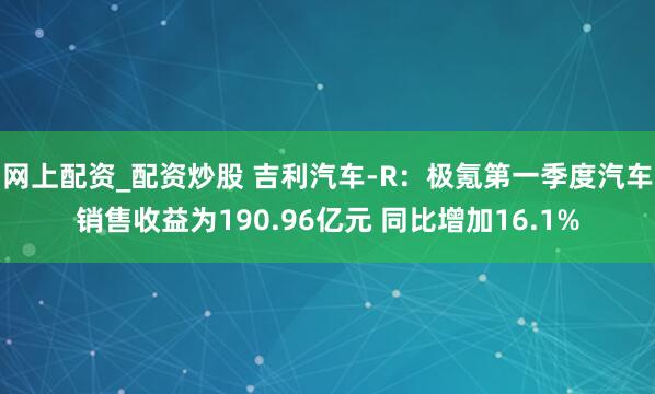网上配资_配资炒股 吉利汽车-R：极氪第一季度汽车销售收益为190.96亿元 同比增加16.1%