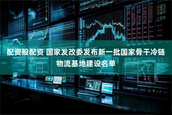 配资股配资 国家发改委发布新一批国家骨干冷链物流基地建设名单