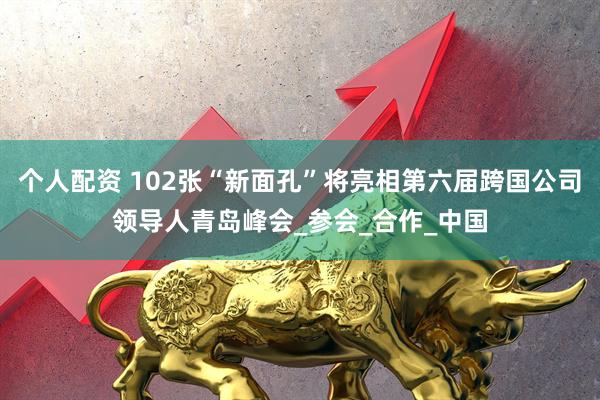 个人配资 102张“新面孔”将亮相第六届跨国公司领导人青岛峰会_参会_合作_中国