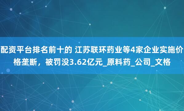 配资平台排名前十的 江苏联环药业等4家企业实施价格垄断，被罚没3.62亿元_原料药_公司_文格