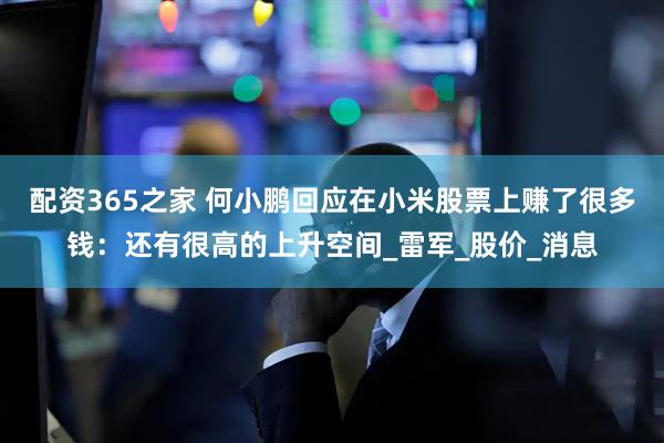 配资365之家 何小鹏回应在小米股票上赚了很多钱：还有很高的上升空间_雷军_股价_消息