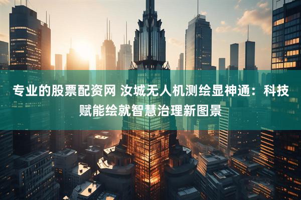 专业的股票配资网 汝城无人机测绘显神通：科技赋能绘就智慧治理新图景