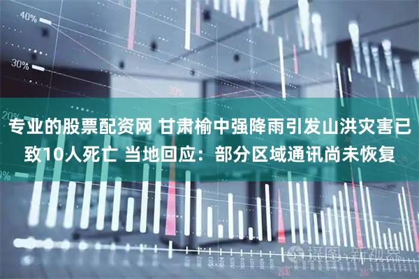 专业的股票配资网 甘肃榆中强降雨引发山洪灾害已致10人死亡 当地回应：部分区域通讯尚未恢复