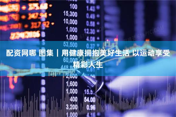 配资网哪 图集|用健康拥抱美好生活 以运动享受精彩人生