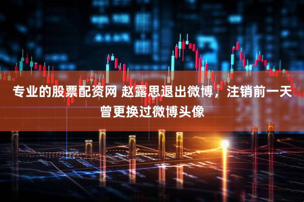 专业的股票配资网 赵露思退出微博，注销前一天曾更换过微博头像