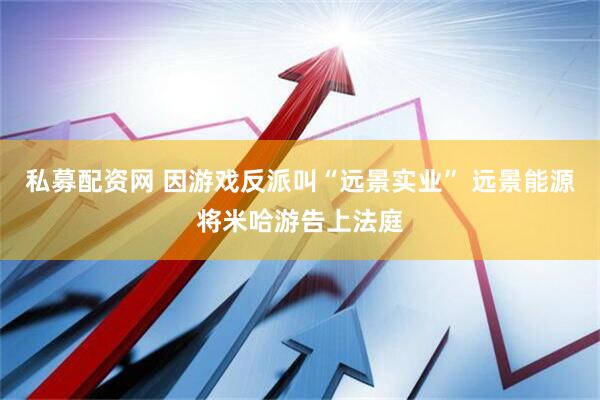 私募配资网 因游戏反派叫“远景实业” 远景能源将米哈游告上法庭
