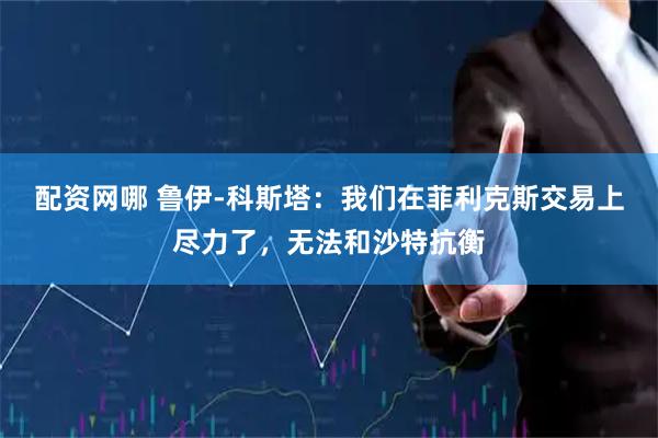 配资网哪 鲁伊-科斯塔：我们在菲利克斯交易上尽力了，无法和沙特抗衡