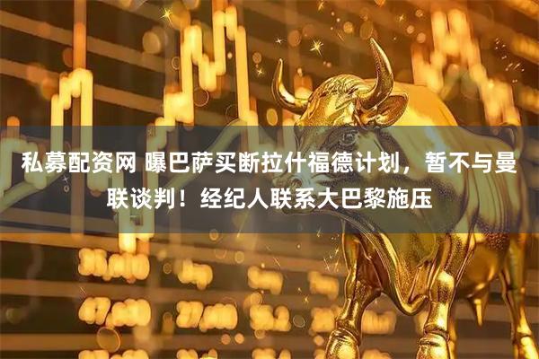 私募配资网 曝巴萨买断拉什福德计划，暂不与曼联谈判！经纪人联系大巴黎施压
