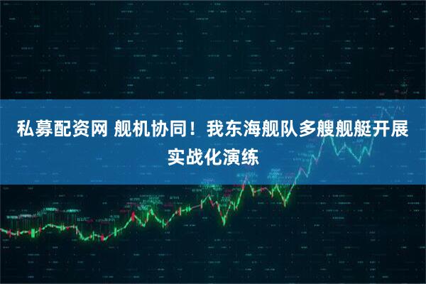 私募配资网 舰机协同！我东海舰队多艘舰艇开展实战化演练