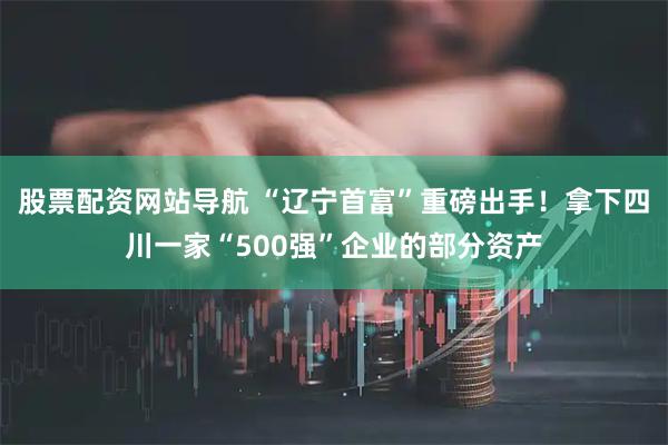 股票配资网站导航 “辽宁首富”重磅出手！拿下四川一家“500强”企业的部分资产