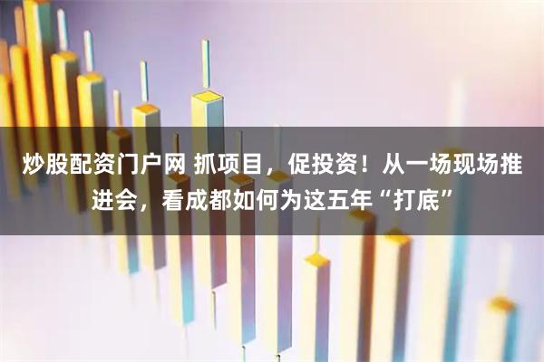 炒股配资门户网 抓项目，促投资！从一场现场推进会，看成都如何为这五年“打底”