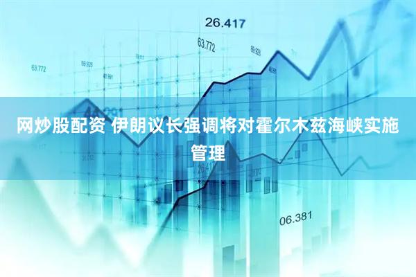 网炒股配资 伊朗议长强调将对霍尔木兹海峡实施管理