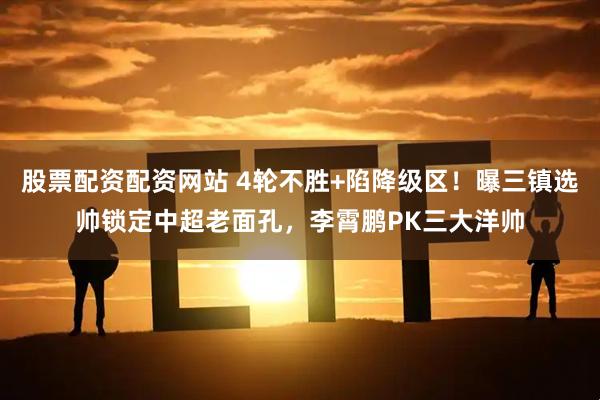 股票配资配资网站 4轮不胜+陷降级区！曝三镇选帅锁定中超老面孔，李霄鹏PK三大洋帅