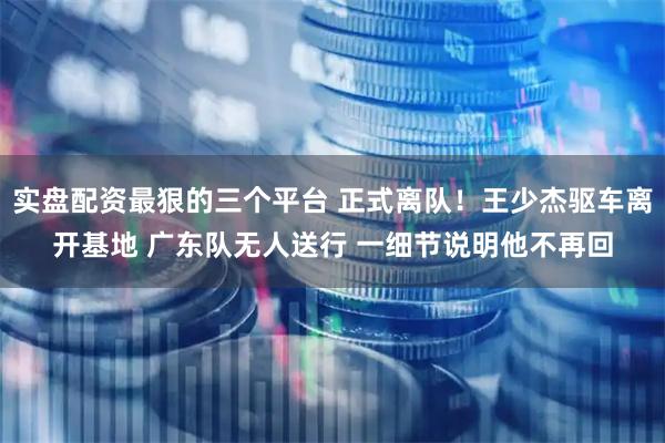实盘配资最狠的三个平台 正式离队！王少杰驱车离开基地 广东队无人送行 一细节说明他不再回