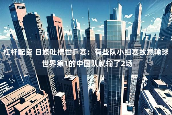 杠杆配资 日媒吐槽世乒赛：有些队小组赛故意输球 世界第1的中国队就输了2场