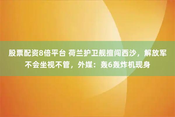 股票配资8倍平台 荷兰护卫舰擅闯西沙，解放军不会坐视不管，外媒：轰6轰炸机现身