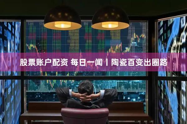 股票账户配资 每日一闻丨陶瓷百变出圈路