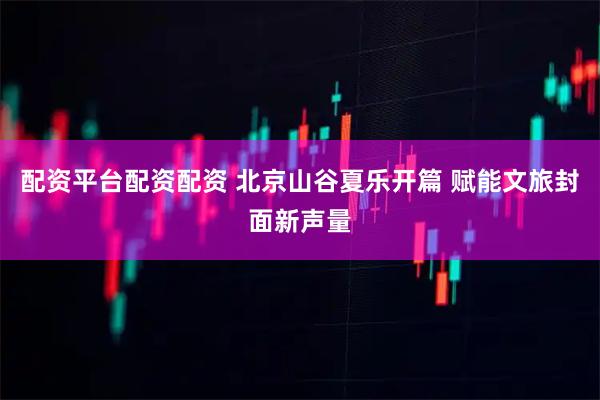 配资平台配资配资 北京山谷夏乐开篇 赋能文旅封面新声量