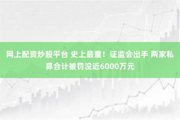 网上配资炒股平台 史上最重！证监会出手 两家私募合计被罚没近6000万元