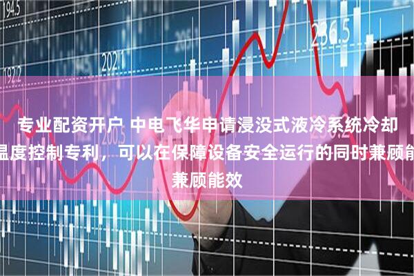 专业配资开户 中电飞华申请浸没式液冷系统冷却液温度控制专利，可以在保障设备安全运行的同时兼顾能效