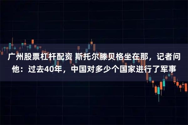 广州股票杠杆配资 斯托尔滕贝格坐在那，记者问他：过去40年，中国对多少个国家进行了军事