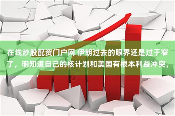 在线炒股配资门户网 伊朗过去的眼界还是过于窄了，明知道自己的核计划和美国有根本利益冲突，
