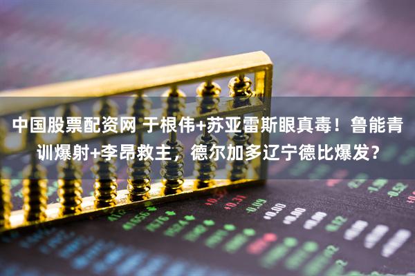 中国股票配资网 于根伟+苏亚雷斯眼真毒！鲁能青训爆射+李昂救主，德尔加多辽宁德比爆发？
