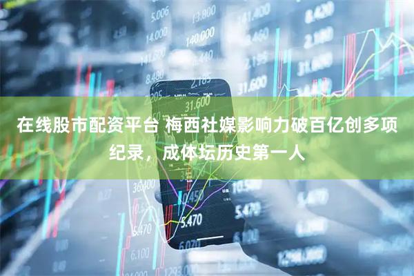 在线股市配资平台 梅西社媒影响力破百亿创多项纪录，成体坛历史第一人