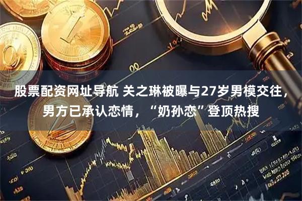股票配资网址导航 关之琳被曝与27岁男模交往，男方已承认恋情，“奶孙恋”登顶热搜