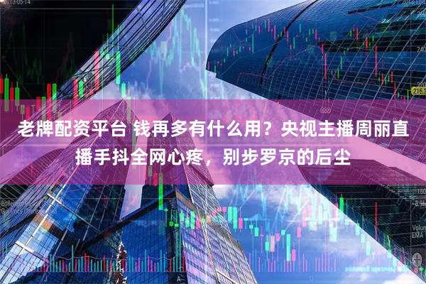 老牌配资平台 钱再多有什么用？央视主播周丽直播手抖全网心疼，别步罗京的后尘