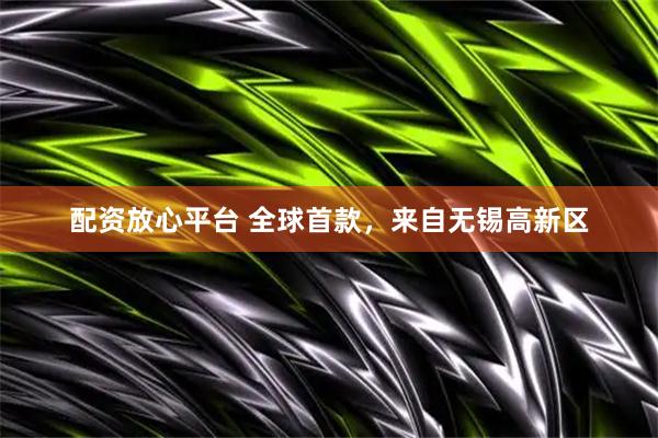 配资放心平台 全球首款，来自无锡高新区