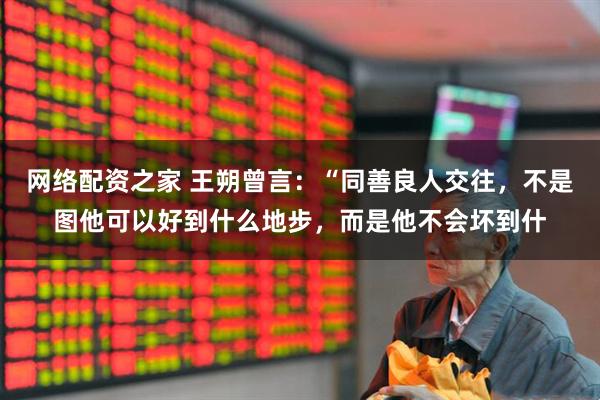 网络配资之家 王朔曾言：“同善良人交往，不是图他可以好到什么地步，而是他不会坏到什