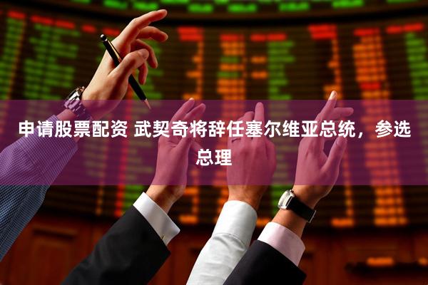 申请股票配资 武契奇将辞任塞尔维亚总统,参选总理
