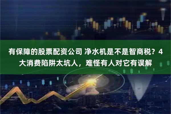有保障的股票配资公司 净水机是不是智商税？4大消费陷阱太坑人，难怪有人对它有误解