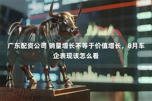 广东配资公司 销量增长不等于价值增长，8月车企表现该怎么看