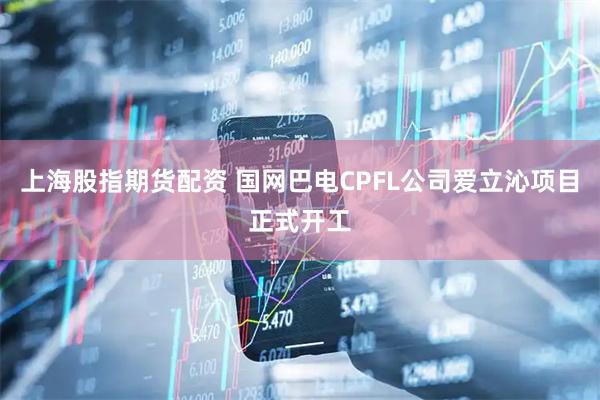 上海股指期货配资 国网巴电CPFL公司爱立沁项目正式开工