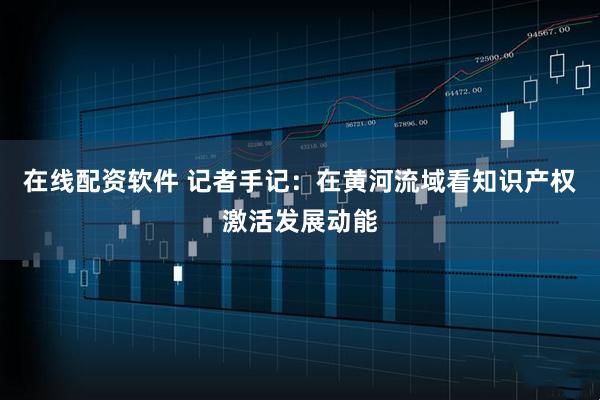 在线配资软件 记者手记：在黄河流域看知识产权激活发展动能